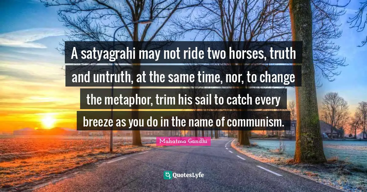 A satyagrahi may not ride two horses, truth and untruth, at the same time, nor, to change the metaphor, trim his sail to catch every breeze as you do in the name of communism.