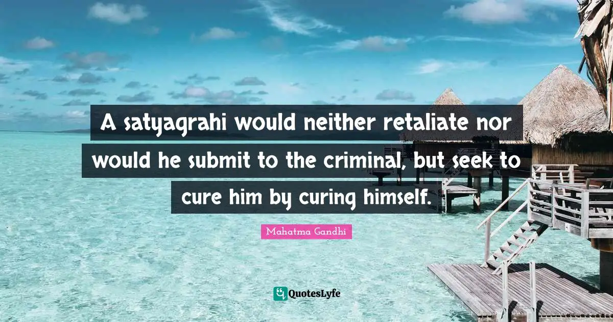 Submit Quotes: "A satyagrahi would neither retaliate nor would he submit to the criminal, but seek to cure him by curing himself."