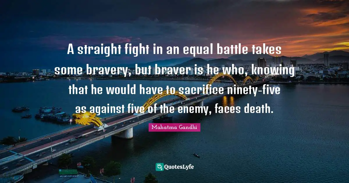 A straight fight in an equal battle takes some bravery, but braver is he who, knowing that he would have to sacrifice ninety-five as against five of the enemy, faces death.