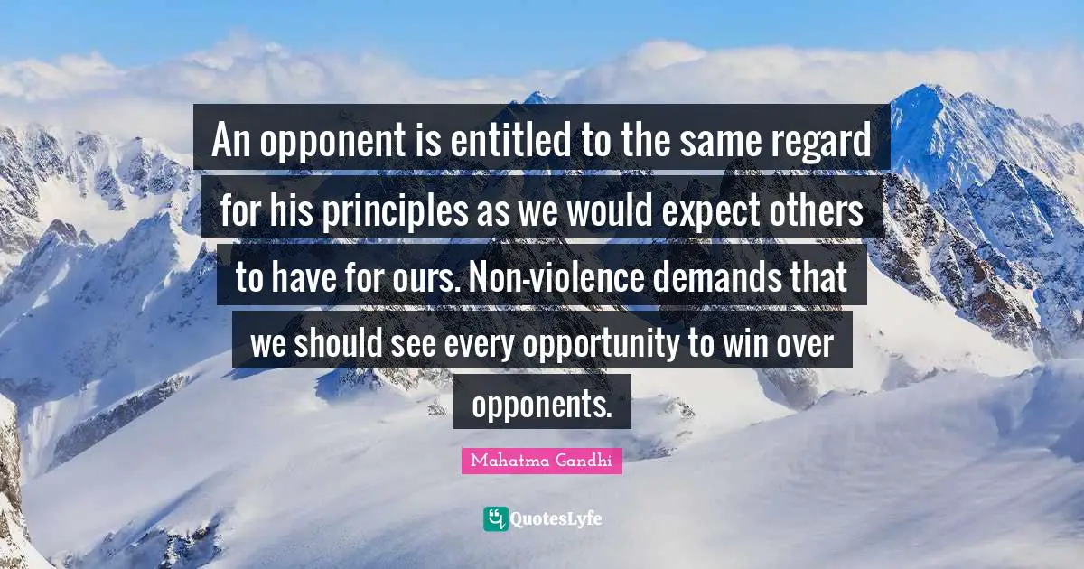 An opponent is entitled to the same regard for his principles as we would expect others to have for ours. Non-violence demands that we should see every opportunity to win over opponents.
