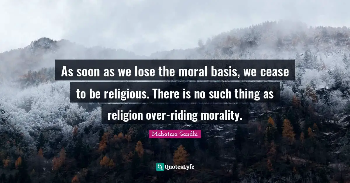 As soon as we lose the moral basis, we cease to be religious. There is no such thing as religion over-riding morality.