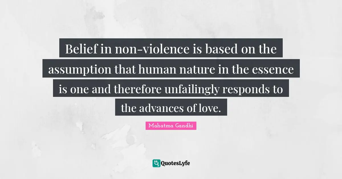 Belief in non-violence is based on the assumption that human nature in the essence is one and therefore unfailingly responds to the advances of love.