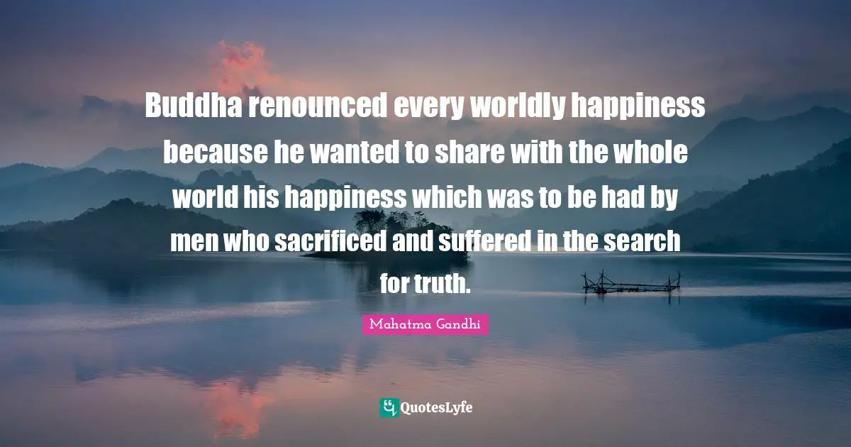 Buddha renounced every worldly happiness because he wanted to share with the whole world his happiness which was to be had by men who sacrificed and suffered in the search for truth.
