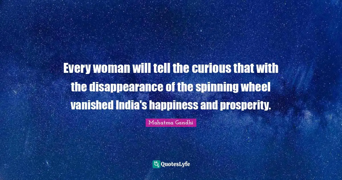 Every woman will tell the curious that with the disappearance of the spinning wheel vanished India's happiness and prosperity.