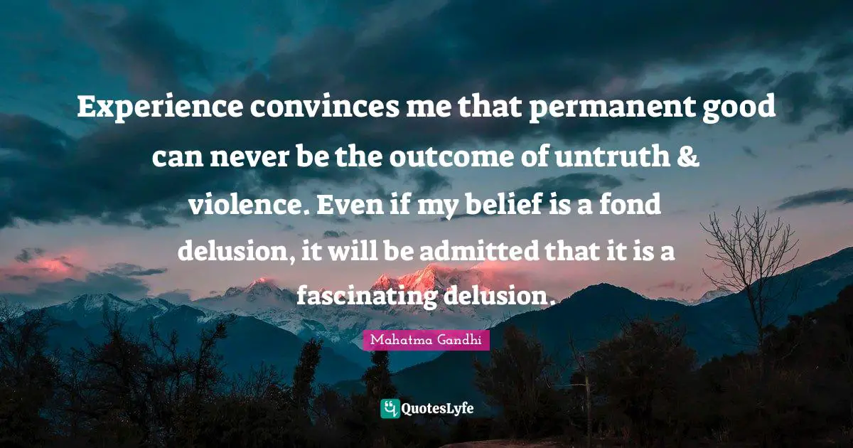 Experience convinces me that permanent good can never be the outcome of untruth & violence. Even if my belief is a fond delusion, it will be admitted that it is a fascinating delusion.