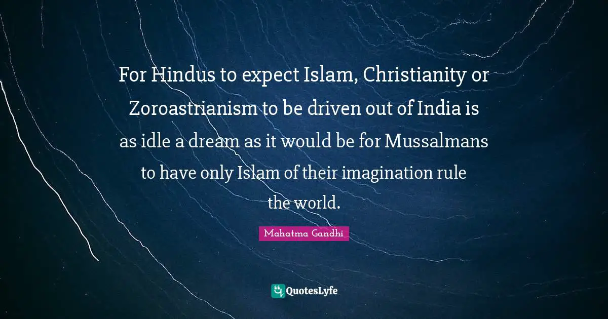 For Hindus to expect Islam, Christianity or Zoroastrianism to be driven out of India is as idle a dream as it would be for Mussalmans to have only Islam of their imagination rule the world.
