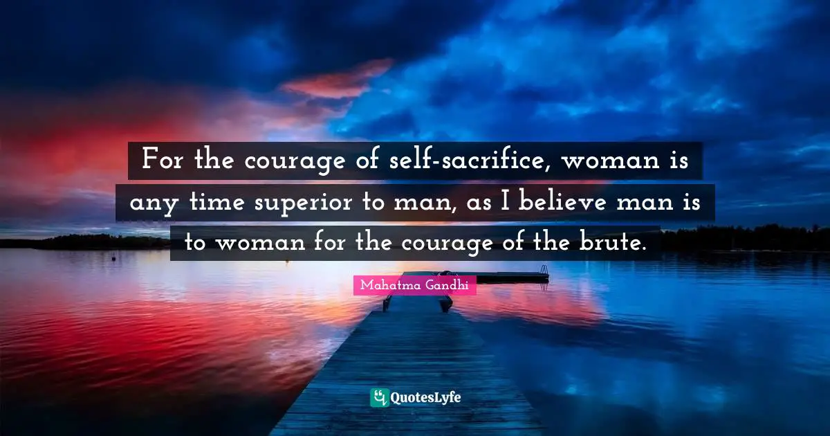 For the courage of self-sacrifice, woman is any time superior to man, as I believe man is to woman for the courage of the brute.