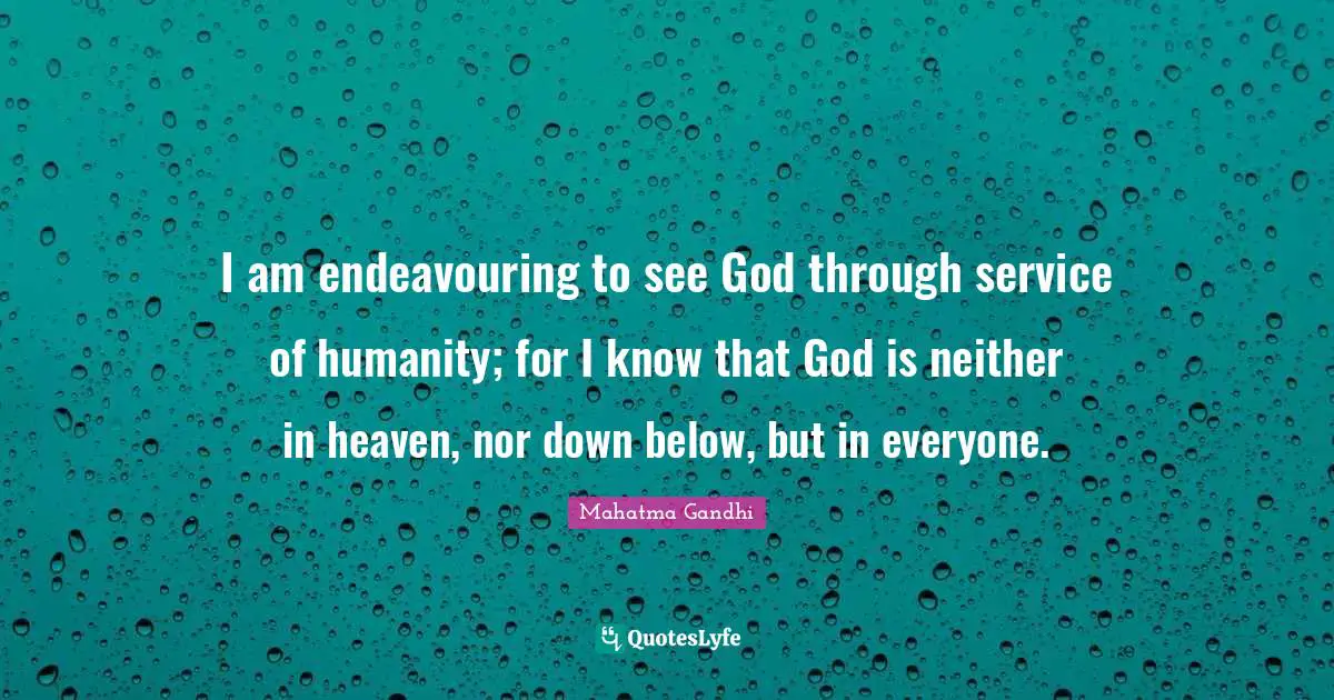 I am endeavouring to see God through service of humanity; for I know that God is neither in heaven, nor down below, but in everyone.