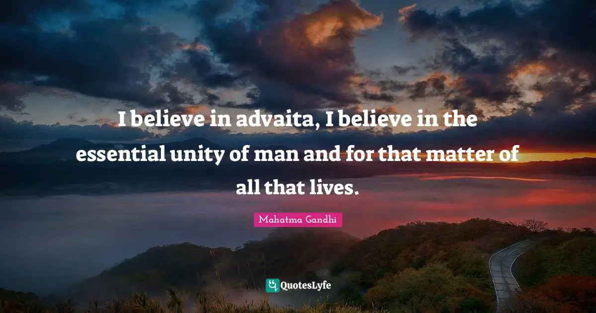 I believe in advaita, I believe in the essential unity of man and for that matter of all that lives.