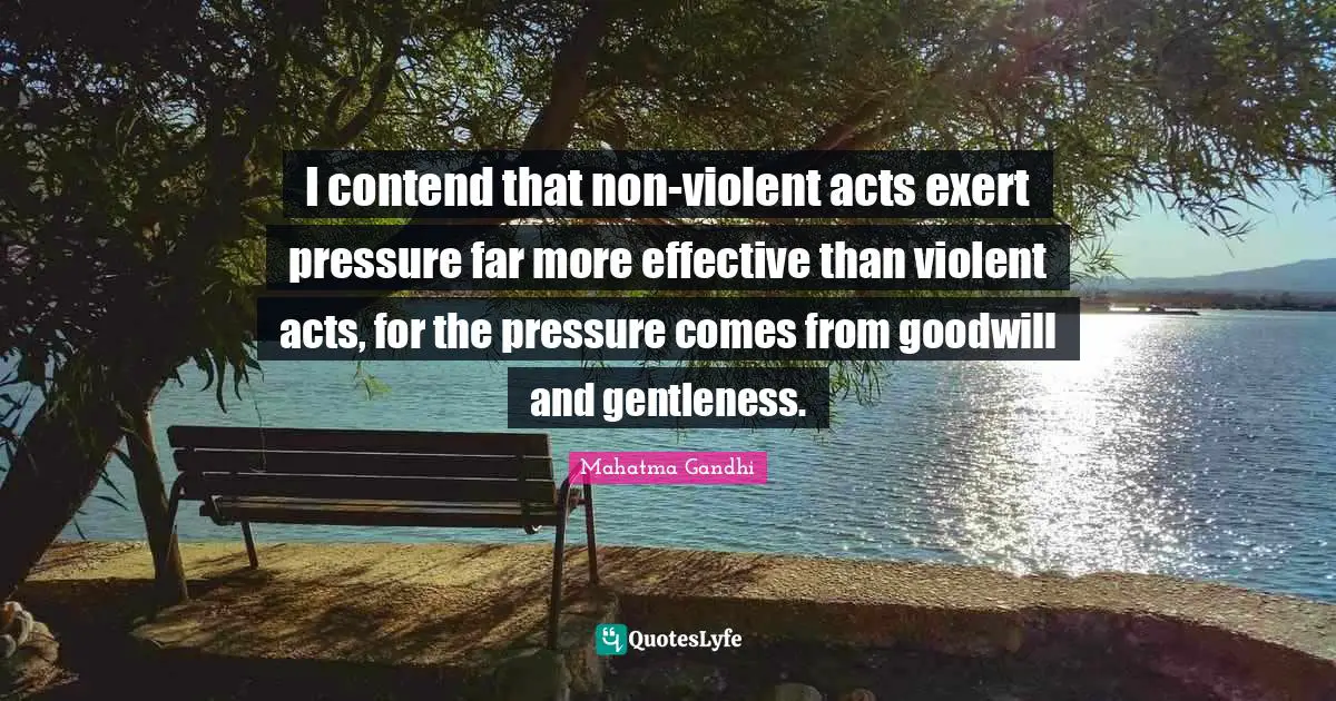 I contend that non-violent acts exert pressure far more effective than violent acts, for the pressure comes from goodwill and gentleness.