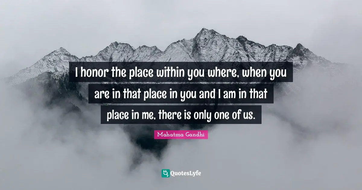 I honor the place within you where, when you are in that place in you and I am in that place in me, there is only one of us.