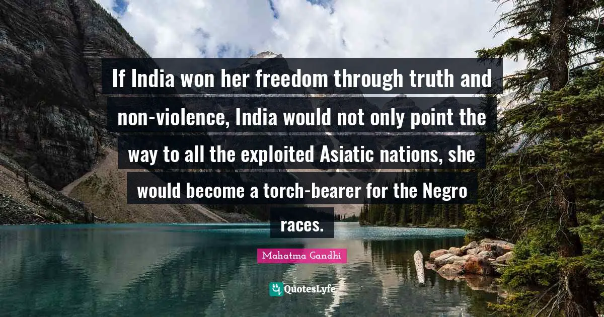 If India won her freedom through truth and non-violence, India would not only point the way to all the exploited Asiatic nations, she would become a torch-bearer for the Negro races.