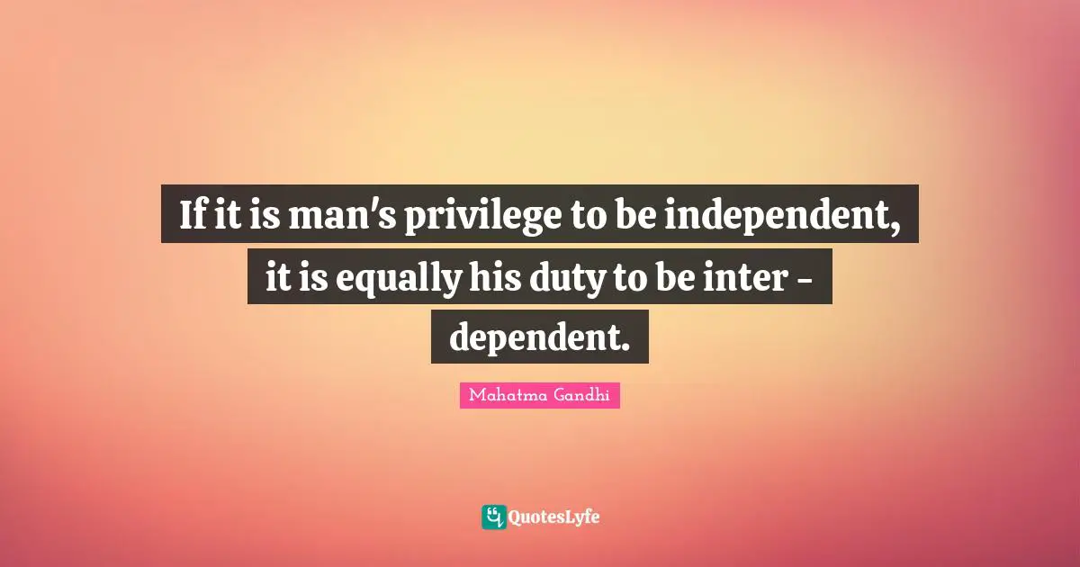 If it is man's privilege to be independent, it is equally his duty to be inter - dependent.