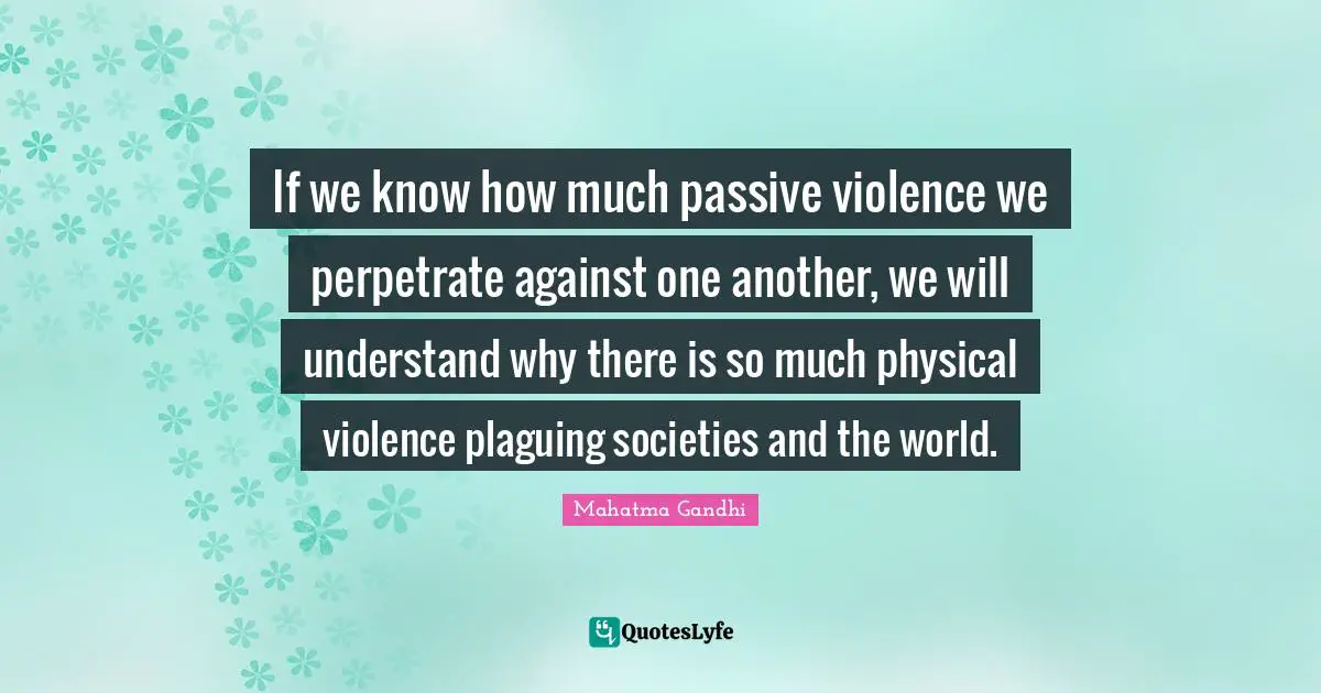 If we know how much passive violence we perpetrate against one another, we will understand why there is so much physical violence plaguing societies and the world.