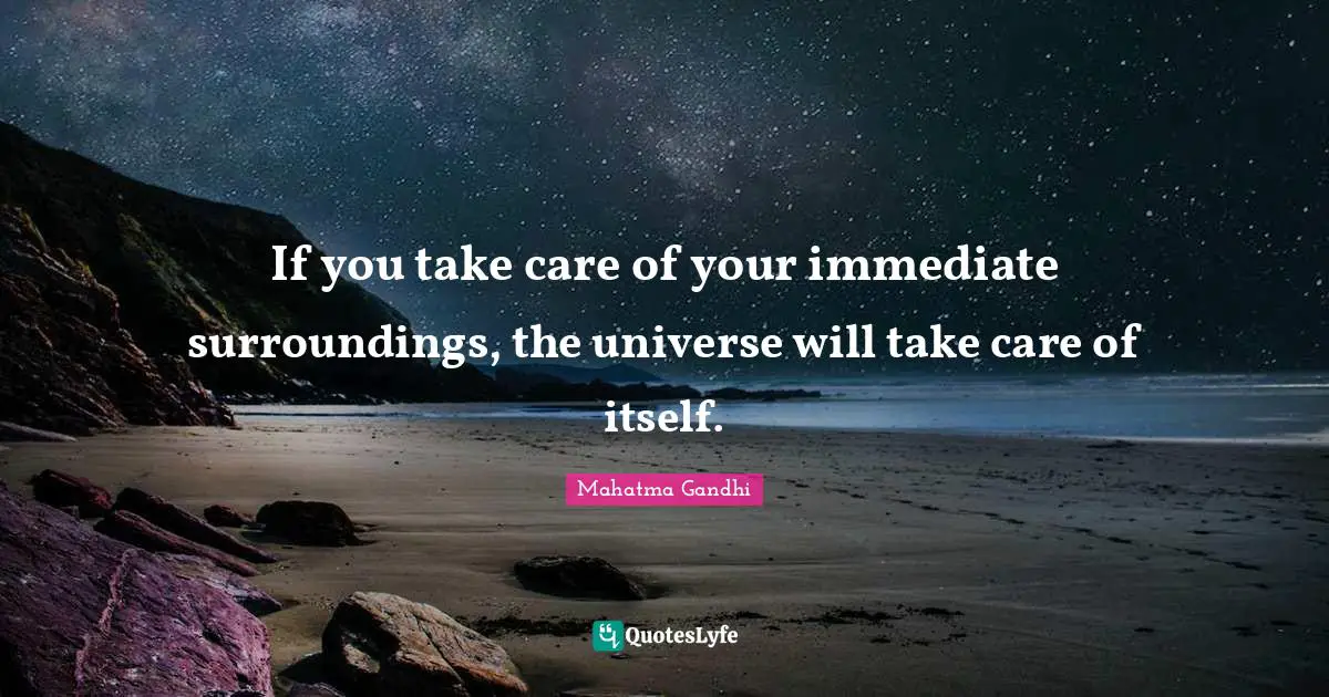 If you take care of your immediate surroundings, the universe will take care of itself.