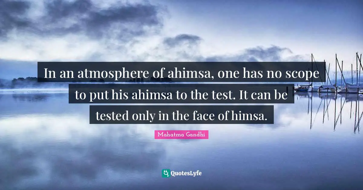 In an atmosphere of ahimsa, one has no scope to put his ahimsa to the test. It can be tested only in the face of himsa.