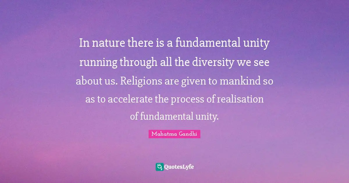 In nature there is a fundamental unity running through all the diversity we see about us. Religions are given to mankind so as to accelerate the process of realisation of fundamental unity.