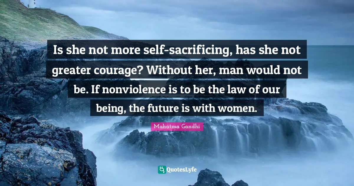 Nonviolence Quotes: "Is she not more self-sacrificing, has she not greater courage? Without her, man would not be. If nonviolence is to be the law of our being, the future is with women."