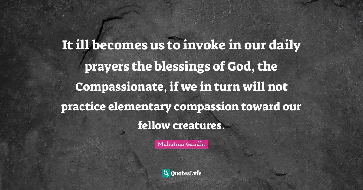 It ill becomes us to invoke in our daily prayers the blessings of God, the Compassionate, if we in turn will not practice elementary compassion toward our fellow creatures.