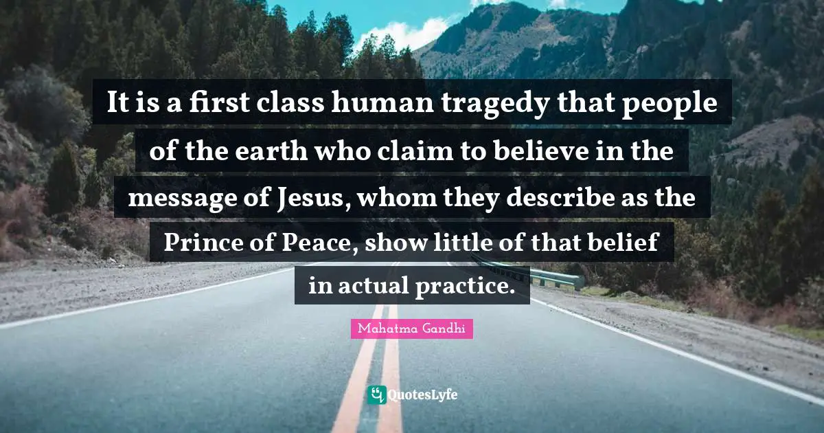 It is a first class human tragedy that people of the earth who claim to believe in the message of Jesus, whom they describe as the Prince of Peace, show little of that belief in actual practice.