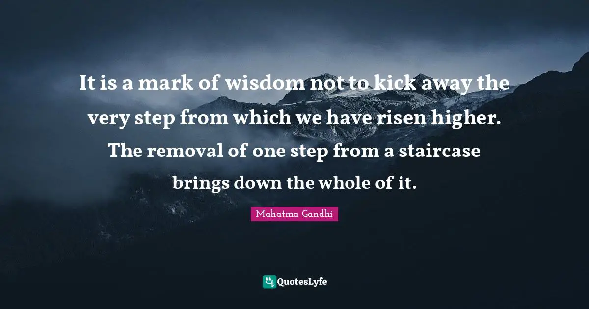 It is a mark of wisdom not to kick away the very step from which we have risen higher. The removal of one step from a staircase brings down the whole of it.