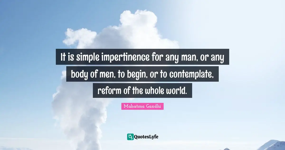 It is simple impertinence for any man, or any body of men, to begin, or to contemplate, reform of the whole world.