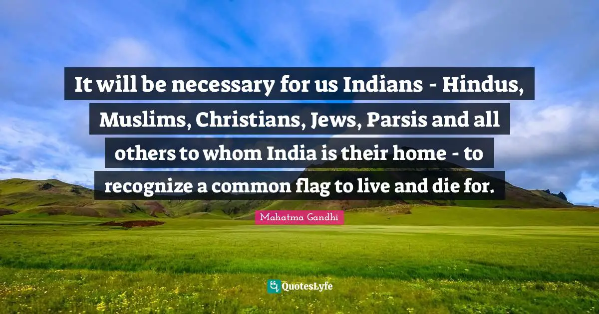 It will be necessary for us Indians - Hindus, Muslims, Christians, Jews, Parsis and all others to whom India is their home - to recognize a common flag to live and die for.