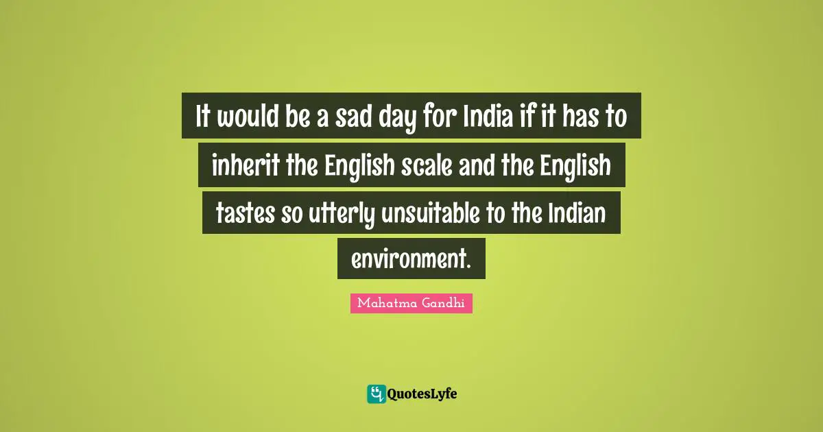 It would be a sad day for India if it has to inherit the English scale and the English tastes so utterly unsuitable to the Indian environment.