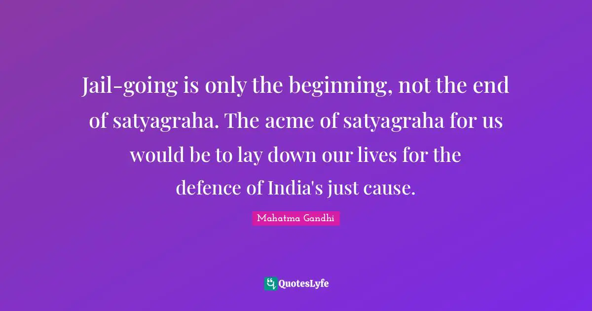 Jail-going is only the beginning, not the end of satyagraha. The acme of satyagraha for us would be to lay down our lives for the defence of India's just cause.