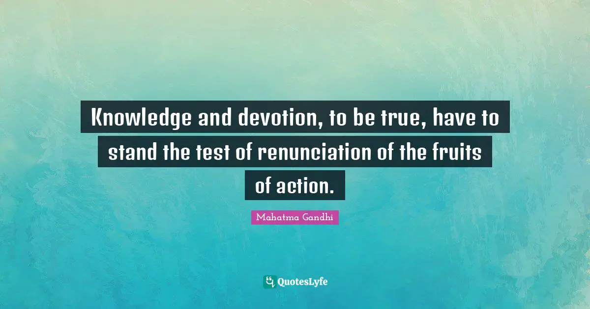 Knowledge and devotion, to be true, have to stand the test of renunciation of the fruits of action.