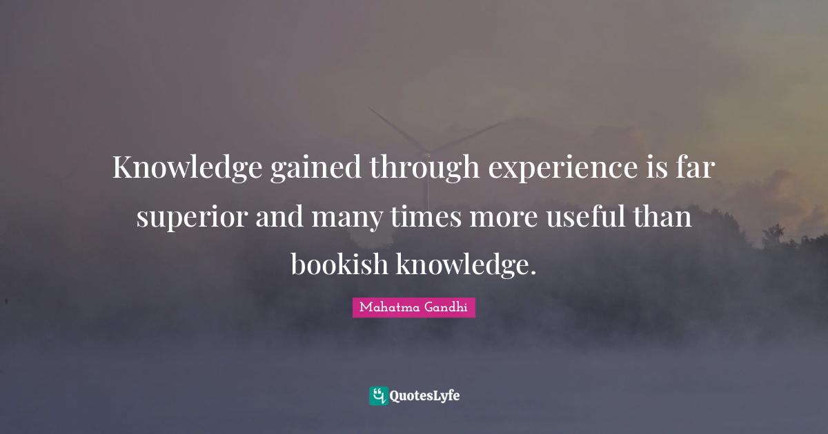 Knowledge gained through experience is far superior and many times more useful than bookish knowledge.