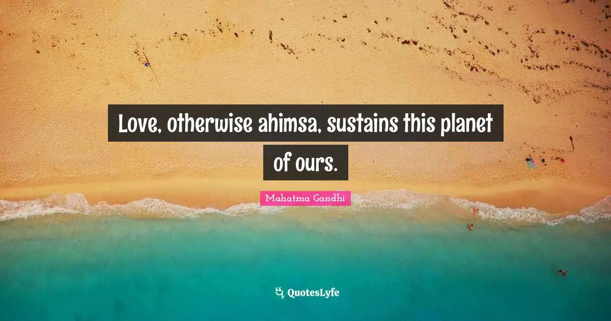 Love, otherwise ahimsa, sustains this planet of ours.