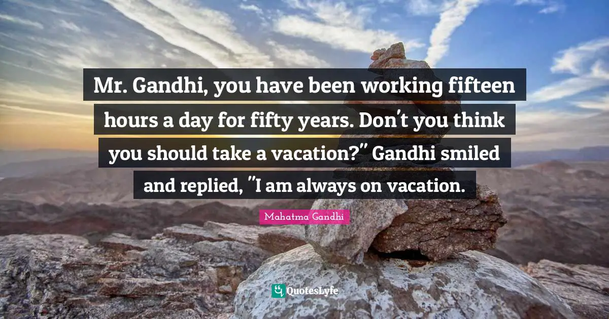 Mr. Gandhi, you have been working fifteen hours a day for fifty years. Don't you think you should take a vacation?" Gandhi smiled and replied, "I am always on vacation.