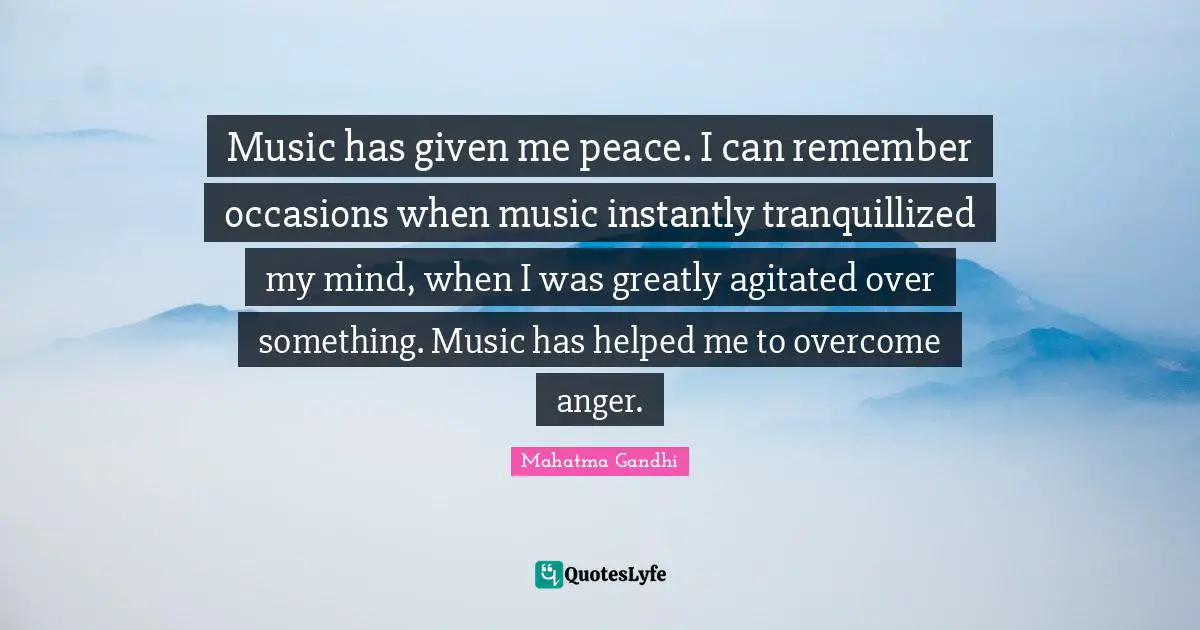 Music has given me peace. I can remember occasions when music instantly tranquillized my mind, when I was greatly agitated over something. Music has helped me to overcome anger.