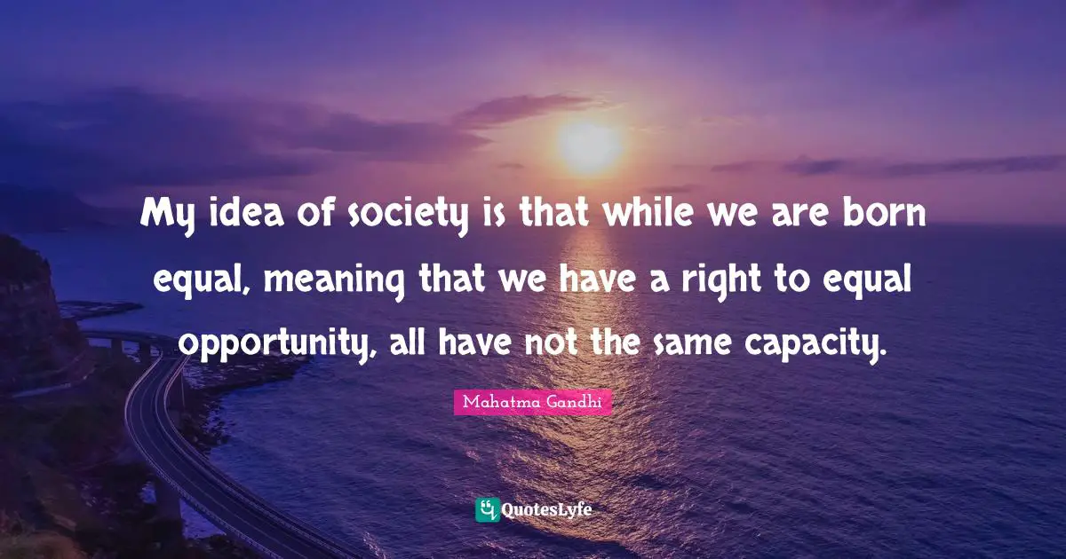 My idea of society is that while we are born equal, meaning that we have a right to equal opportunity, all have not the same capacity.