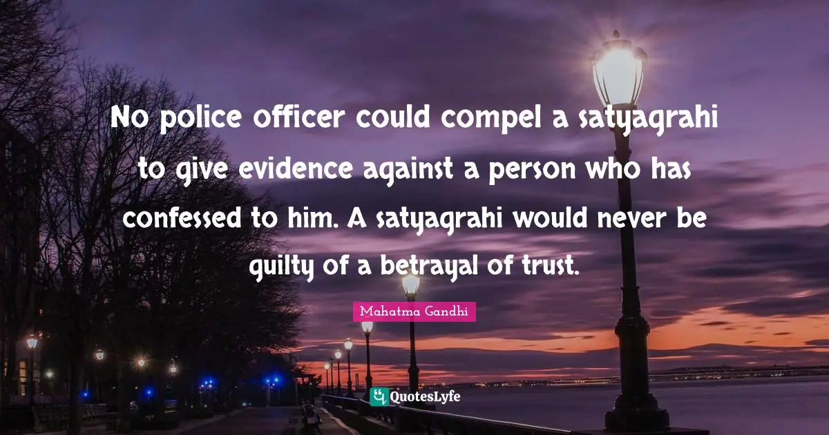 No police officer could compel a satyagrahi to give evidence against a person who has confessed to him. A satyagrahi would never be guilty of a betrayal of trust.