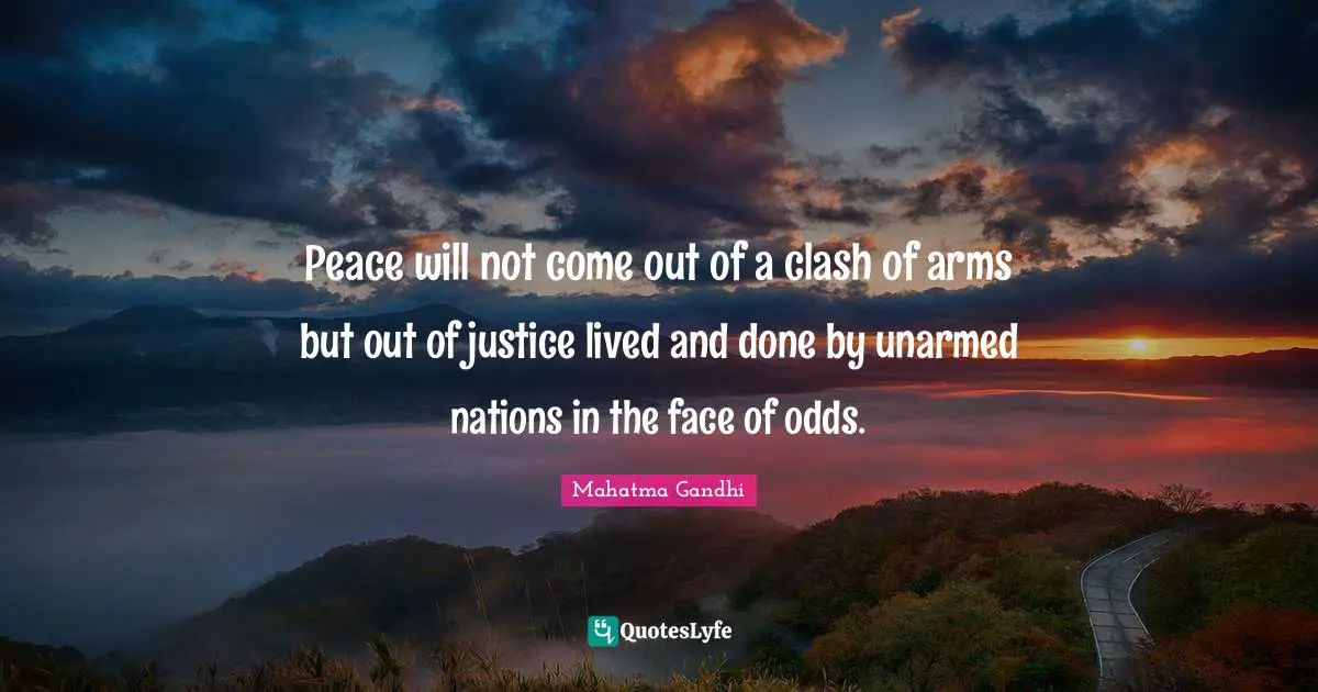 Peace will not come out of a clash of arms but out of justice lived and done by unarmed nations in the face of odds.