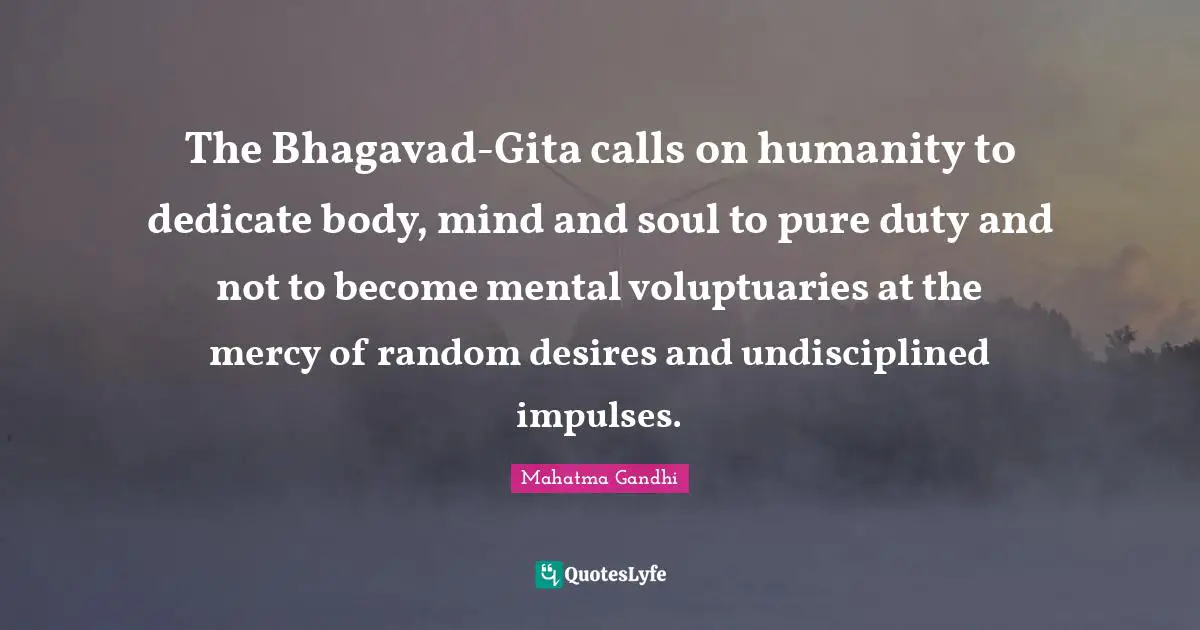 The Bhagavad-Gita calls on humanity to dedicate body, mind and soul to pure duty and not to become mental voluptuaries at the mercy of random desires and undisciplined impulses.