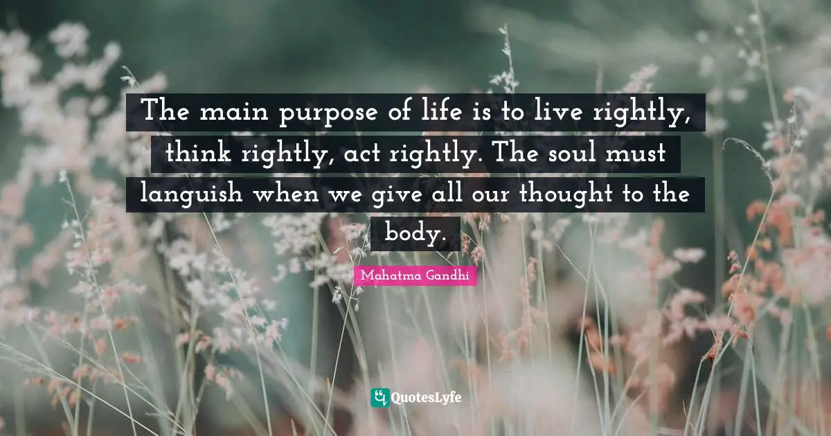 The main purpose of life is to live rightly, think rightly, act rightly. The soul must languish when we give all our thought to the body.