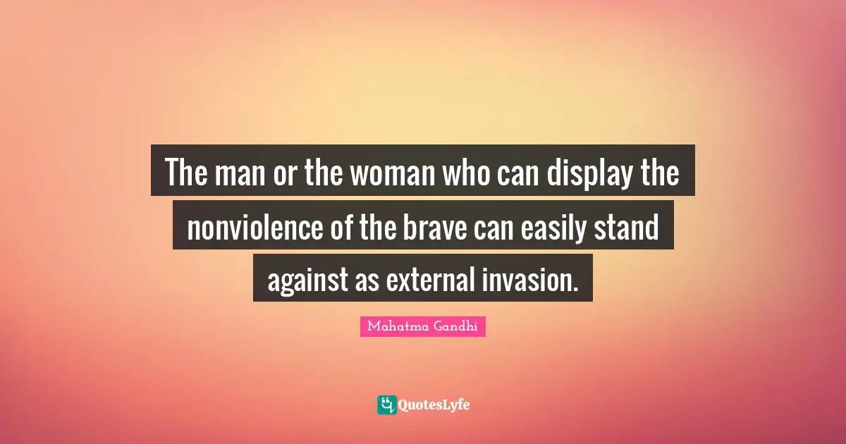 The man or the woman who can display the nonviolence of the brave can easily stand against as external invasion.