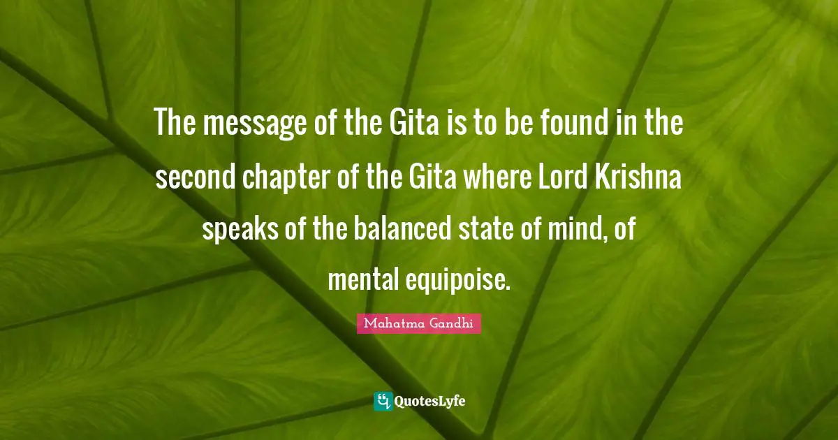 The message of the Gita is to be found in the second chapter of the Gita where Lord Krishna speaks of the balanced state of mind, of mental equipoise.