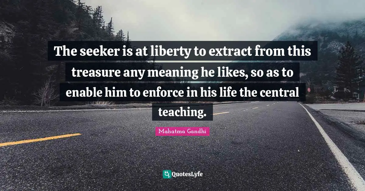 The seeker is at liberty to extract from this treasure any meaning he likes, so as to enable him to enforce in his life the central teaching.