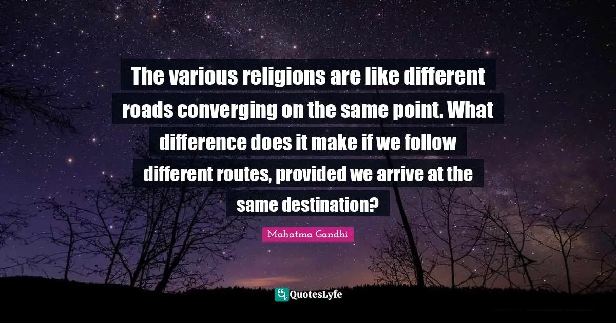 The various religions are like different roads converging on the same point. What difference does it make if we follow different routes, provided we arrive at the same destination?