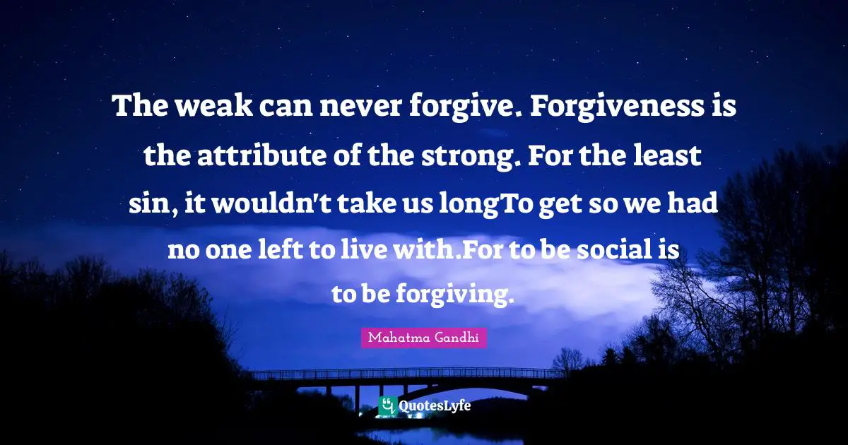 The weak can never forgive. Forgiveness is the attribute of the strong. For the least sin, it wouldn't take us longTo get so we had no one left to live with.For to be social is to be forgiving.