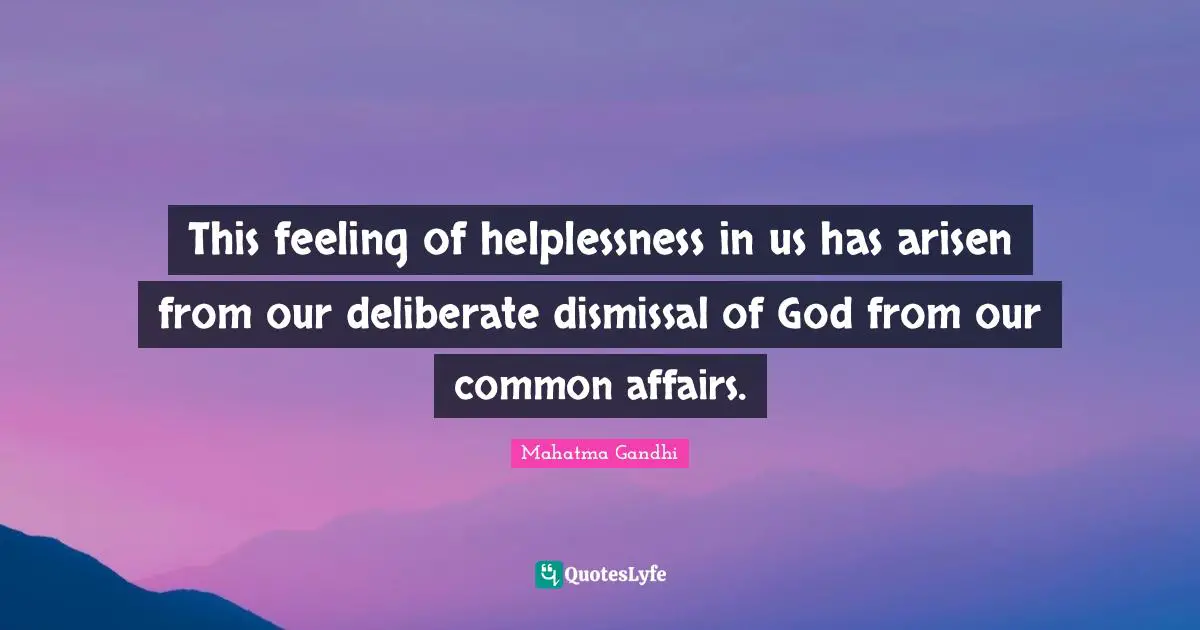 This feeling of helplessness in us has arisen from our deliberate dismissal of God from our common affairs.