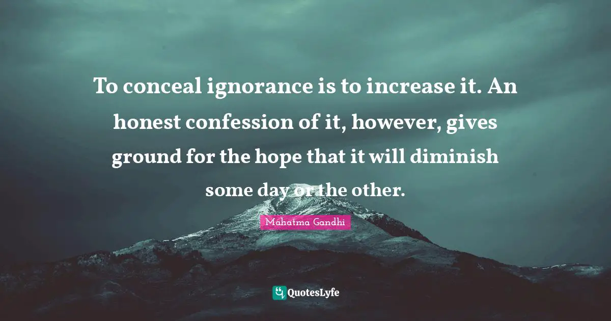 To conceal ignorance is to increase it. An honest confession of it, however, gives ground for the hope that it will diminish some day or the other.