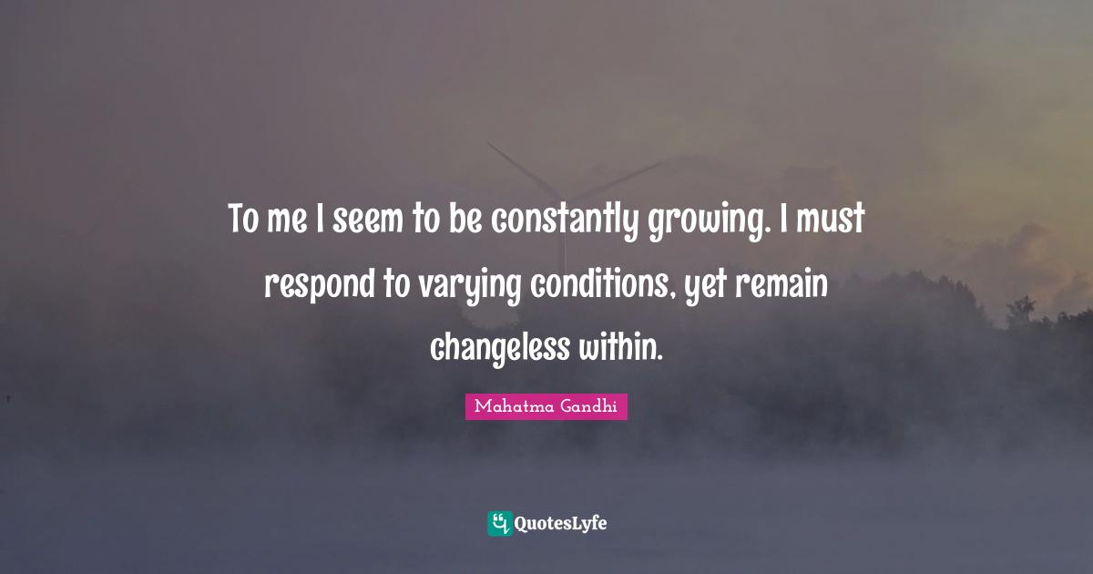 To me I seem to be constantly growing. I must respond to varying conditions, yet remain changeless within.