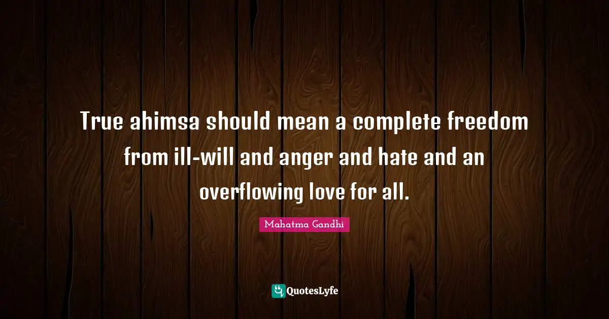 True ahimsa should mean a complete freedom from ill-will and anger and hate and an overflowing love for all.