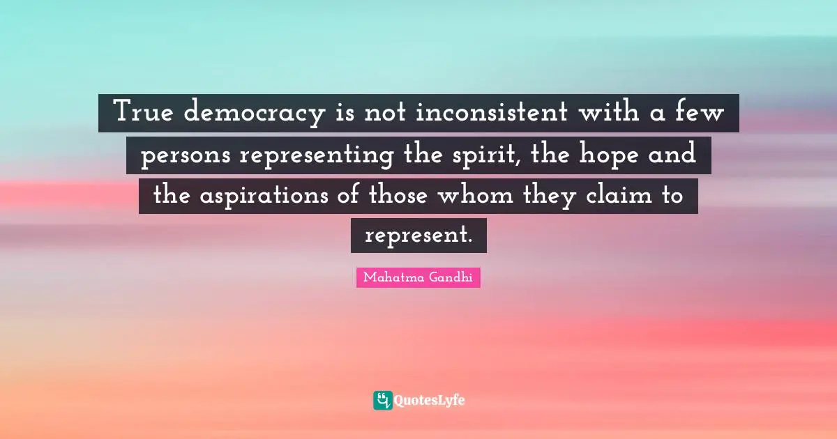 True democracy is not inconsistent with a few persons representing the spirit, the hope and the aspirations of those whom they claim to represent.