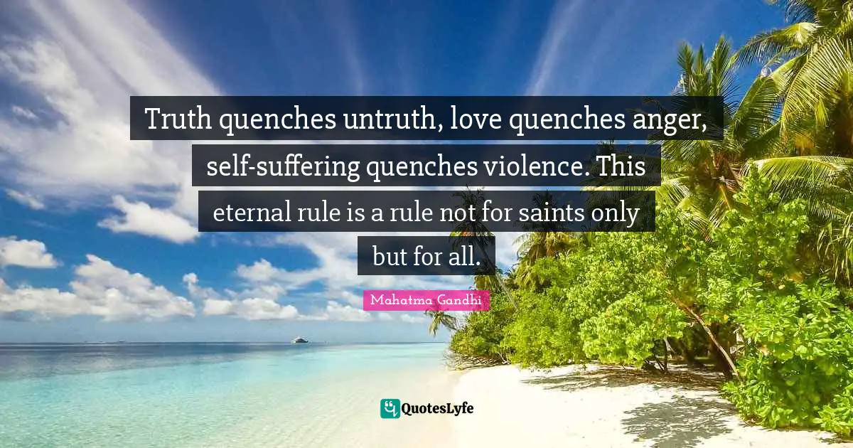 Truth quenches untruth, love quenches anger, self-suffering quenches violence. This eternal rule is a rule not for saints only but for all.
